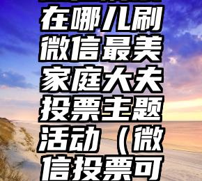 简单的来说下微信投票人工怎么刷票（微信纯人工投票）
