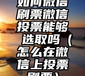 简单的来说下微信投票人工怎么刷票（微信纯人工投票）