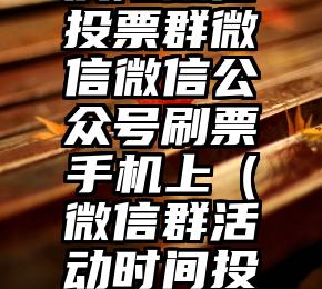 简单的来说下微信投票人工怎么刷票（微信纯人工投票）
