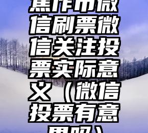 简单的来说下微信投票人工怎么刷票（微信纯人工投票）