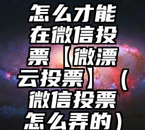 简单的来说下微信投票人工怎么刷票（微信纯人工投票）