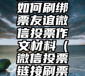 简单的来说下微信投票人工怎么刷票（微信纯人工投票）
