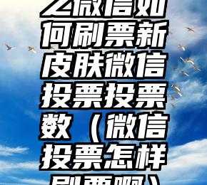 简单的来说下微信投票人工怎么刷票（微信纯人工投票）