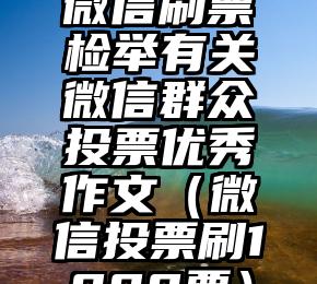 简单的来说下微信投票人工怎么刷票（微信纯人工投票）