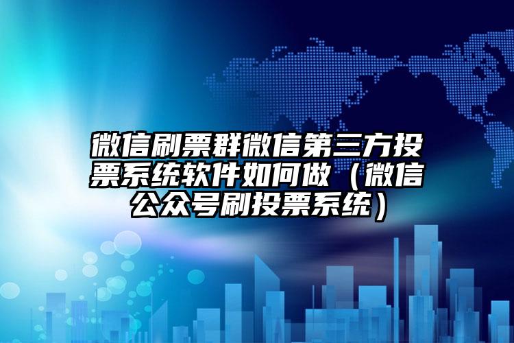 简单的来说下微信投票人工怎么刷票（微信纯人工投票）