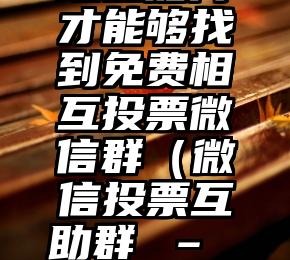 简单的来说下微信投票人工怎么刷票（微信纯人工投票）