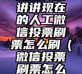 简单的来说下微信投票人工怎么刷票（微信纯人工投票）